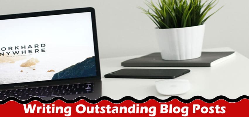 Complete Information About Top 5 Tips for Writing Outstanding Blog Posts