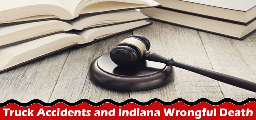 Complete Information About Truck Accidents and Indiana Wrongful Death Claims - What You Need to Know